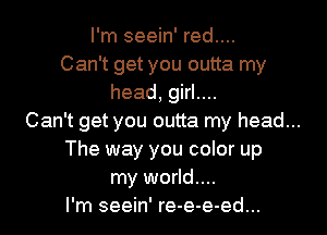I'm seein' red....
Can't get you outta my
head, girl....
Can't get you outta my head...
The way you color up
my world...
I'm seein' re-e-e-ed...