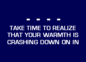 TAKE TIME TO REALIZE
THAT YOUR WARMTH IS

CRASHING DOWN ON IN