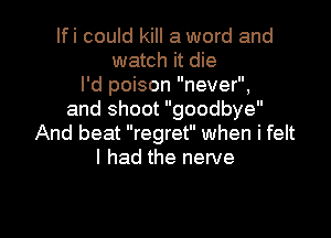 Ifi could kill a word and
watch it die
I'd poison never,
and shoot goodbye

And beat regret when i felt
I had the nerve