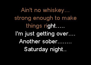 Ain't no whiskey...
strong enough to make
things right .....

I'm just getting over....
Another sober ........
Saturday night.