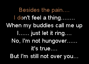 Besides the pain....

I don't feel a thing ........
When my buddies call me up
I ...... just let it ring....

No, I'm not hungover ......
it's true....

But I'm still not over you...