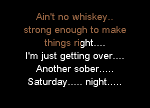 Ain't no whiskey..
strong enough to make
things right....

I'm just getting over....
Another sober .....
Saturday ..... night .....
