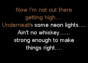 Now I'm not out there
getting high....
Underneath some neon lights....
Ain't no whiskey ......
strong enough to make
things right....