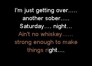 I'm just getting over .....
another sober .....
Saturday.... night...

Ain't no whiskey ......
strong enough to make
things right....