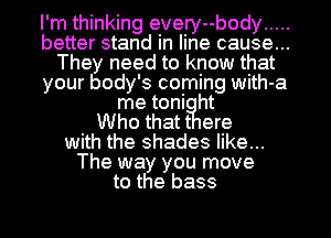 I'm thinking every--body .....
better stand in line cause...
They need to know that
your body's coming with-a
me toni ht
Who thatt ere
with the shades like...
The way you move
to the bass