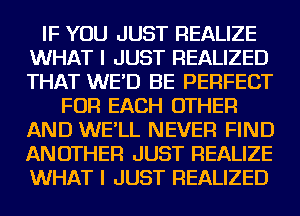 IF YOU JUST REALIZE
WHAT I JUST REALIZED
THAT WE'D BE PERFECT

FOR EACH OTHER
AND WE'LL NEVER FIND
ANOTHER JUST REALIZE
WHAT I JUST REALIZED