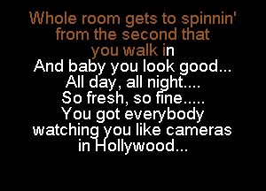 Whole room gets to spinnin'
from the second that
you walk in
And baby you look htgood...

All day, all niflght...

80 fresh, so me .....
You got everybody
watchin ou like cameras

oI..Iywood.