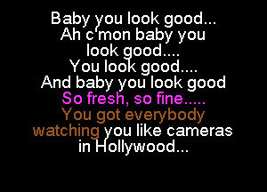 Baby you look good...
Ah c mon baby you
look ood....

You loo good....

And baby you look good
80 fresh, so fine .....
You got everybody
watchin ou like cameras
in ollywood...