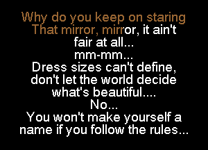 Wh do you keep on staring
T at mirror, mirror, it ain't
fair at all...
mm-mm...

Dress sizes can't define,
don't let the world decide
what's beautiful....

No...

You won't make yourself a
name if you follow the rules...