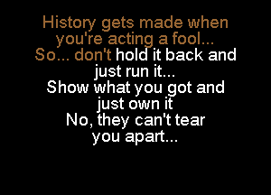 History gets made when
you're actin a fool...
So... don't hol it back and
just run it...

Show what you got and
just own it
No, they can't tear
you apart...

g