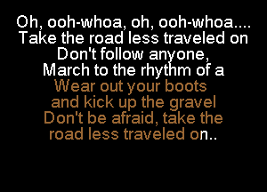 Oh, ooh-whoa, oh, ooh-whoa....
Take the road less traveled on
Don'tfollow an one,
March to the rhyt m of 3
Wear out your boots
and kick up the gravel
Don't be afraid, take the
road less traveled on..