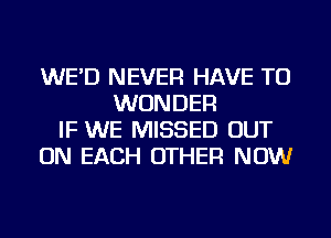 WE'D NEVER HAVE TO
WONDER
IF WE MISSED OUT
ON EACH OTHER NOW