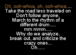 Oh, ooh-whoa, oh, ooh-whoa....
Take the road less traveled on
Don'tfollow an one,
March to the rhyt m of a
different drum .....

mm mmm .....

Why do we analyze,
break out, and criticize the

crazy ones...
Oh ......