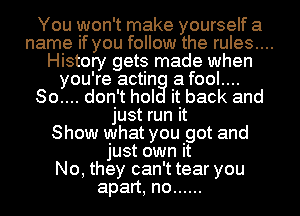 You won't make yourself a
name if you follow the rules....
History gets made when
you're actin a fool....
So.... don't hol it back and
just run it
Show what you got and
just own it
No, they can't tear you
apart, no ......