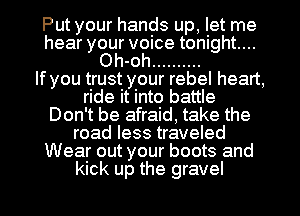Put your hands up, let me
hear your voice tonight...
Oh-oh ..........

If you trust your rebel heart,
ride it into battle
Don't be afraid, take the
road less traveled
Wear out your boots and

kick up the gravel l