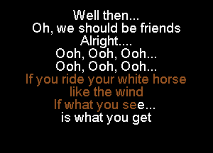 Well then...
Oh, we should be friends
Alright...
Ooh. Ooh, Ooh...
Ooh. Ooh, Ooh...

If you ride your white horse
like the wind
lfwhat you see...
is what you get
