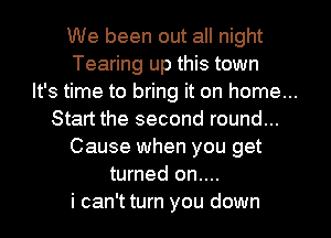 We been out all night
Tearing up this town
It's time to bring it on home...
Start the second round...
Cause when you get
turned on....
i can't turn you down