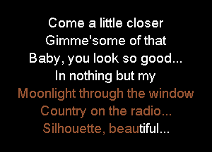 Come a little closer
Gimme'some of that
Baby, you look so good...
In nothing but my
Moonlight through the window
Country on the radio...
Silhouette, beautiful...