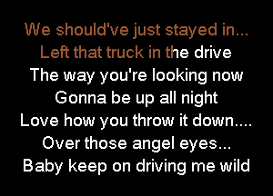 We should've just stayed in...
Left that truck in the drive
The way you're looking now
Gonna be up all night
Love how you throw it down....
Over those angel eyes...
Baby keep on driving me wild