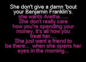 She don't give. a damni'bout
your Benjamin Franklin's,
she wants Aretha ......

She don't reall Icare
how you're spen Ing your
money, It's all how you

. reat her...
She just want a friend to
be there... .when she opens her
eyes In the morning...