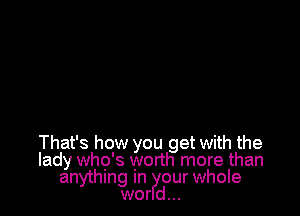 That's how you get with the
lady who's worth more than
anything In our whole
wor d...