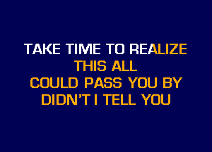 TAKE TIME TO REALIZE
THIS ALL
COULD PASS YOU BY
DIDN'TI TELL YOU