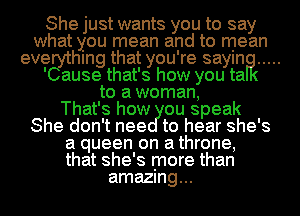 She just wants you to say
what you mean and to mean
evegythmg that you're saylna .....

' ause that's how you ta
to a woman,

That's how ou speak
She don't nee to hear she's
a queen on a throne,
that she's more than
amazmg...