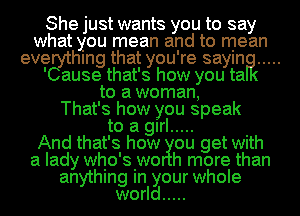 She just wants you to say
what you mean and to mean
evegythmg that you're saylna .....

' ause that's how you ta
to a woman,
That's how you speak
to a girl ..... .
And that's how ou get Wlth
a lady whio'siwo h more than
anythmg In your whole
world .....