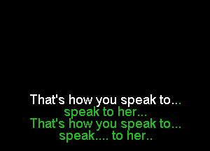 That's how you speak to...
speak to her...
That's how you s eak to...
speak... to er..