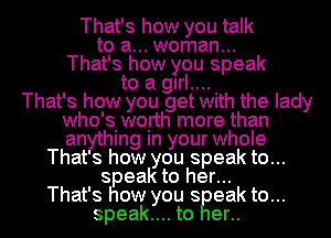 That's how you talk
to a... woman...
That's how you speak
to a girl...

That's how you get Wlth the lady
who'siwoirth more than
an hlng In your whole

That s how you speak to...
speak to her...
That's how you s eak to...
speak.... to er..