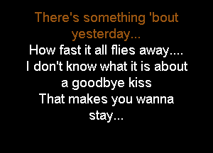 There's something 'bout
yesterday...

How fast it all f1ies away....
I don't know what it is about
a goodbye kiss
That makes you wanna
stay...

g