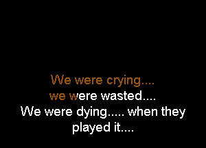 We were crying...
we were wasted...
We were dying ..... when they
played it....