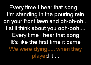 Every time I hear that song...
I'm standing in the pouring rain
on your front lawn and oh-oh-oh...
I still think about you ooh-ooh....

Every time i hear that song
It's like the first time it came
We were dying ..... when they
played it....