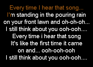 Every time I hear that song...
I'm standing in the pouring rain
on your front lawn and oh-oh-oh...
I still think about you ooh-ooh....

Every time i hear that song
It's like the first time it came
on and... ooh-ooh-ooh

I still think about you ooh-ooh....