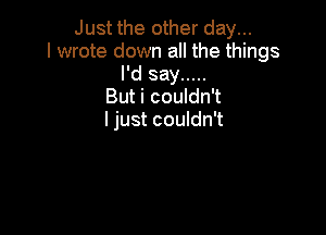 Just the other day...
I wrote down all the things
I'd say .....
But i couldn't

I just couldn't