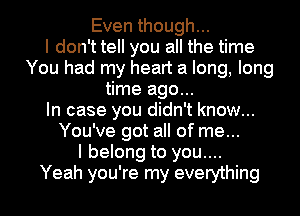 Even though...

I don't tell you all the time
You had my heart a long, long
time ago...

In case you didn't know...
You've got all of me...

I belong to you....

Yeah you're my everything I