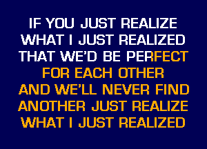 IF YOU JUST REALIZE
WHAT I JUST REALIZED
THAT WE'D BE PERFECT

FOR EACH OTHER
AND WE'LL NEVER FIND
ANOTHER JUST REALIZE
WHAT I JUST REALIZED