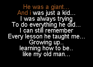 He was a giant...
And i was just a kid...
I was always tryin
To do eve hIng he Id...

I can stil remember
Every lesson he taught me...
Growing up..
learning how to be..

like my old man... I