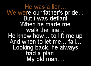 He was a lion...

We were our father's pride...
But i was defiant
When he made me
walk the line...

He knew how... to lift me up
And when to let me... fall...
Looking back, he always
had a Ian ......

My oI man....
