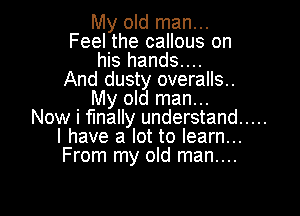 My old man...
Feel the callous on
his hands....
And dusty overalls.
My old man...

Now i finally understand .....
I have a lot to learn...
From my old man....