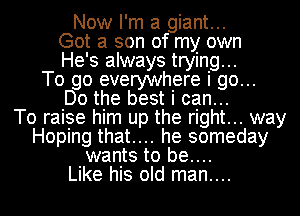 Now I'm a giant...
Got a son of my own
He' 3 always tryin9...

To go everywhere I 90...
Do the best I can..

To raise him up the right... way
Hoping that.... he someday
wants to be....

Like his old man....