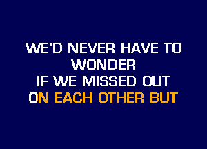 WE'D NEVER HAVE TO
WONDER
IF WE MISSED OUT
ON EACH OTHER BUT