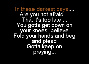 In these darkest da 3....
Are you not afrai
That it's too late....
You gotta get down on
our knees, believe
Fo d your hands and beg
and plead
Gotta keep on

praying... l