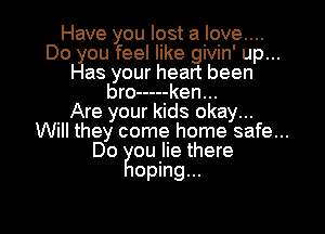 Have you lost a love....
Do you feel like givin' up...
Has your heart been
bro ----- ken...

Are your kids okay...
Will they come home safe...

Do ou lie there

oping...