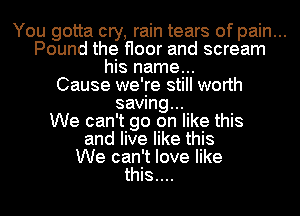 You gotta cry, rain tears of pain...
Pound the floor and scream
his name...
Cause we're still worth
saving...
We can't go on like this
and live like this
We can't love like
this....