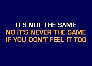 IT'S NOT THE SAME
NU IT'S NEVER THE SAME
IF YOU DON'T FEEL IT TOD