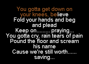 You gotta get down on
our knees, believe
Fo d your hands and beg
and plead
Keep on ......... praying...
You gotta cry, rain tears of pain
Pound the floor and scream
his name
Cause we're still worth ......
saving...