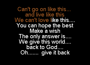 Can't 0 on like this...
an live like this
We can't love like this....
You can hope the best

Make a wish
The only answer is....
We give this world....

back to God....
Oh ....... give it back