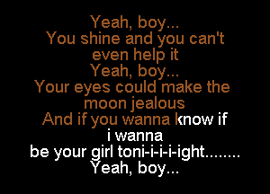 Yeah, boy...
You shine and you can't
even help it
Yeah, boy...
Your eyes could make the
moon jealous
And if you wanna know if
b ilwanna h
9 your gir toni-i-i-i-ig t ........
Yeah, boy...