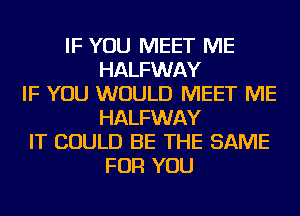 IF YOU MEET ME
HALFWAY
IF YOU WOULD MEET ME
HALFWAY
IT COULD BE THE SAME
FOR YOU
